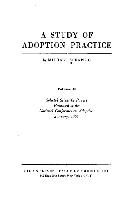 handle is hein.beal/stoap0002 and id is 1 raw text is: A STUDY OF
ADOPTION PRACTICE
by MICHAEL SCHAPIRO
Volume II
Selected Scientific Papers
Presented at the
National Conference on Adoption
January, 1955

CHILD WELFARE LEAGUE OF AMERICA, INC.
345 East 46th Street, New York 17, N. Y.


