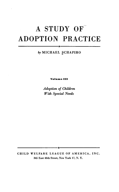 handle is hein.beal/stoap0003 and id is 1 raw text is: A STUDY OF
ADOPTION PRACTICE

by MICHAEL SCHAPIRO
Volume III
Adoption of Children
With Special Needs

A
CHILD WELFARE LEAGUE OF AMERICA, INC.
345 East 46th Street, New York 17, N. Y.


