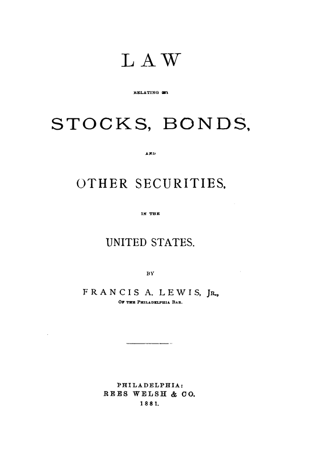 handle is hein.beal/stobose0001 and id is 1 raw text is: LAW
RELATING gn

STOCKS,

BONDS,

AiD

OTHER SECURITIES,
IN THE
UNITED STATES.
BY
FRANCIS A. LEWIS, JR.,
Or TiE PmiLADxLPIzA BAR.
PHILADELPHIA:
REES WELSH & CO.
1881.


