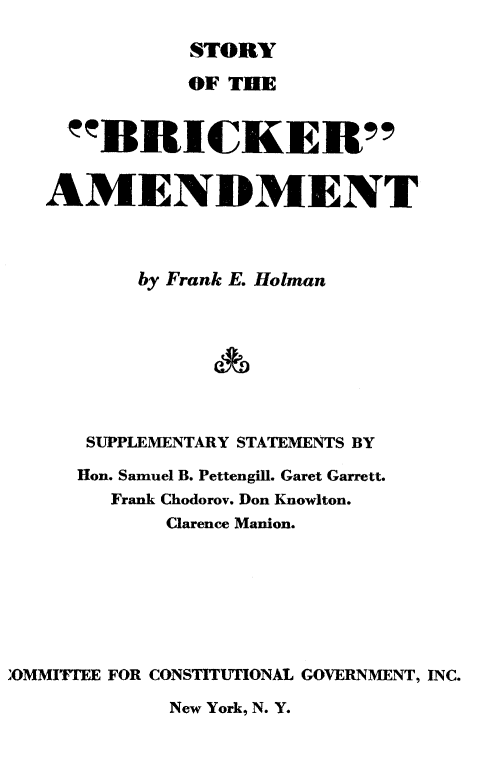 handle is hein.beal/stobricka0001 and id is 1 raw text is: 

              STORY

              OF THE


     BIICKER



   AMENDMENT



          by Frank E. Holman








      SUPPLEMENTARY STATEMENTS BY

      Hon. Samuel B. Pettengill. Garet Garrett.
        Frank Chodorov. Don Knowlton.
            Clarence Manion.








'OMMITTEE FOR CONSTITUTIONAL GOVERNMENT, INC.


New York, N. Y.


