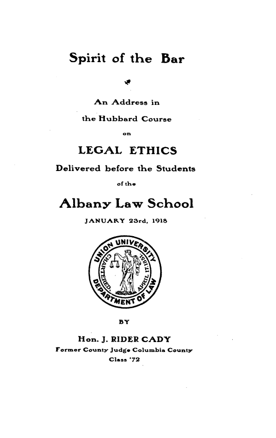 handle is hein.beal/stotbraad0001 and id is 1 raw text is: 





  Spirit  of the   Bar




       An Address in

     the Hubbard Course

            on

    LEGAL ETHICS

Delivered before the Students

           of the


 Albany Law School

     JANUARY 23rd, 1918


          ~UNIV









          BY

    Hon. J. RIDER CADY
Former County Judge Columbia County
          Class '72


