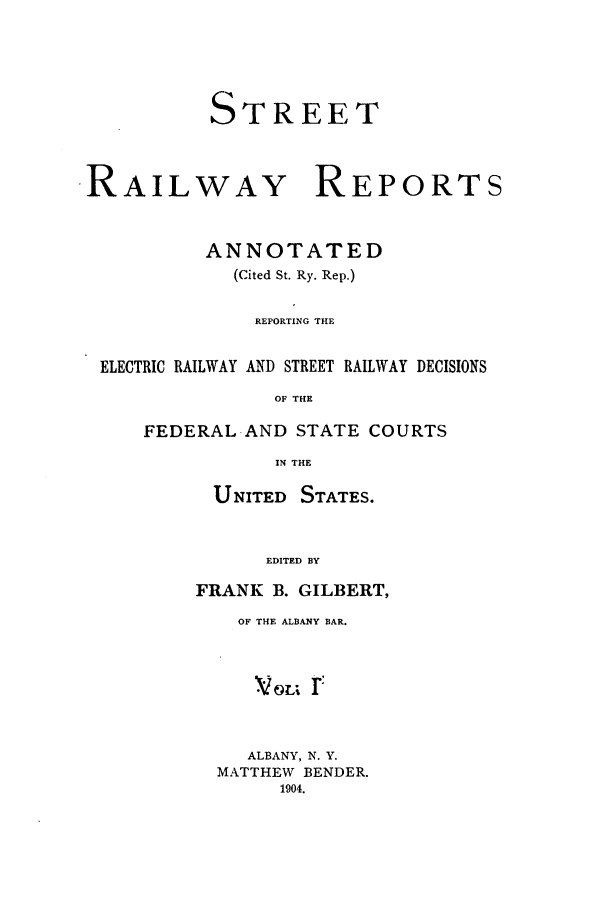 handle is hein.beal/streeran0001 and id is 1 raw text is: TREET

RAIL

WAY

REPORTS

ANNOTATED
(Cited St. Ry. Rep.)
REPORTING THE
ELECTRIC RAILWAY AND STREET RAILWAY DECISIONS
OF THE
FEDERAL AND STATE COURTS
IN THE

UNITED STATES.
EDITED BY
FRANK B. GILBERT,

OF THE ALBANY BAR.
VoLi r
ALBANY, N. Y.
MATTHEW BENDER.
1904.

S


