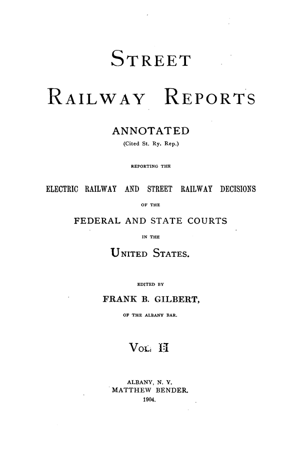 handle is hein.beal/streeran0002 and id is 1 raw text is: STREET

RAILWAY

REPORTS

ANNOTATED
(Cited St. Ry. Rep.)
REPORTING THE
ELECTRIC RAILWAY   AND   STREET  RAILWAY   DECISIONS
OF THE
FEDERAL AND STATE COURTS
IN THE

UNITED STATES.
EDITED BY
FRANK B. GILBERT,

OF THE ALBANY BAR.
VoL1 Hi
ALBANY, N. Y.
MATTHEW BENDER.
1904.


