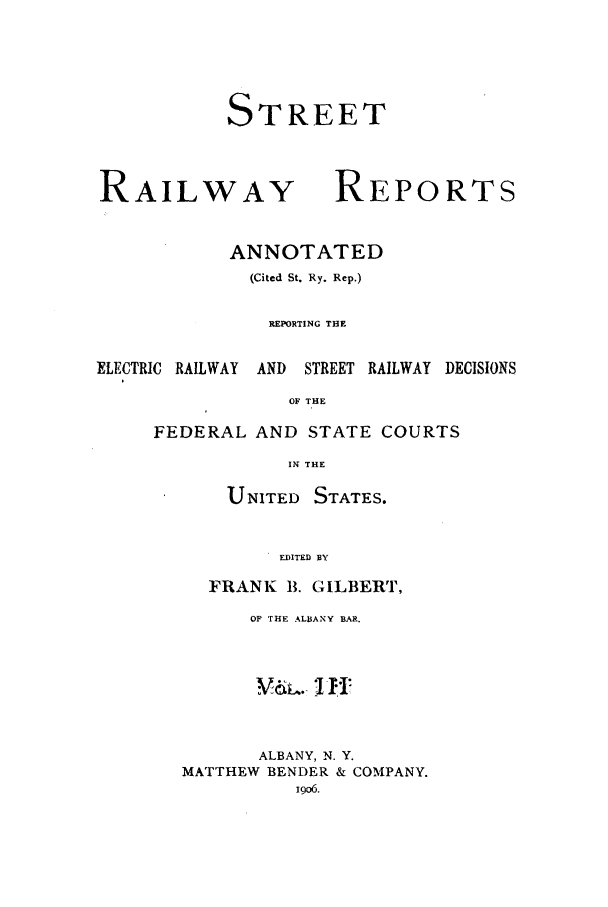handle is hein.beal/streeran0003 and id is 1 raw text is: TREET

RAILWAY

RE

ANNOTATED
(Cited St. Ry. Rep.)
REPORTING THE

ELECTRIC RAILWAY

AND STREET RAILWAY

DECISIONS

OF THE

FEDERAL AND STATE COURTS
IN THE
UNITED STATES.
EDITED BY
FRANK 1. GILBERT,
OF THE ALBANY BAR.
V-.-f1 I
ALBANY, N. Y.
MATTHEW BENDER & COMPANY.

S

PORTS


