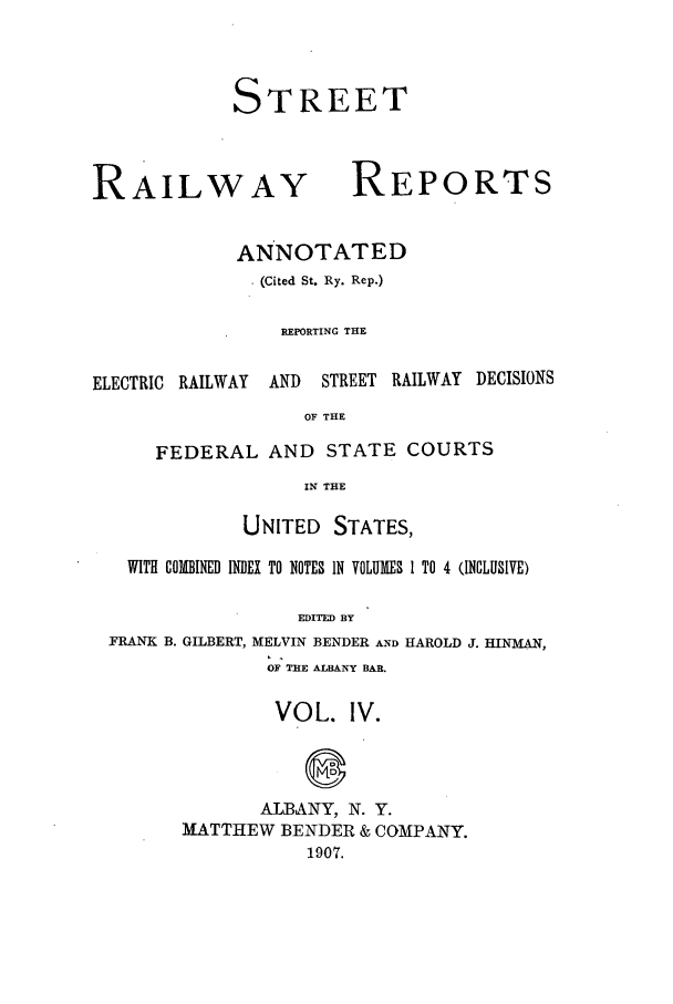 handle is hein.beal/streeran0004 and id is 1 raw text is: STREET

RAILWAY

REPORTS

ANNOTATED
(Cited St. Ry. Rep.)
REPORTING THE

ELECTRIC RAILWAY

AND STREET RAILWAY DECISIONS

OF THE

FEDERAL AND STATE COURTS
IN THE
UNITED STATES,

WITH COMBINED INDEX TO NOTES IN VOLUMES 1 TO 4 (INCLUSIVE)
EDITED BY
FRANK B. GILBERT, MELVIN BENDER AND HAROLD J. HINMAN,
OF THE ALBANY BAR.

VOL. IV.
ALBANY, N. Y.
MATTHEW BENDER & COMPANY.
1907.


