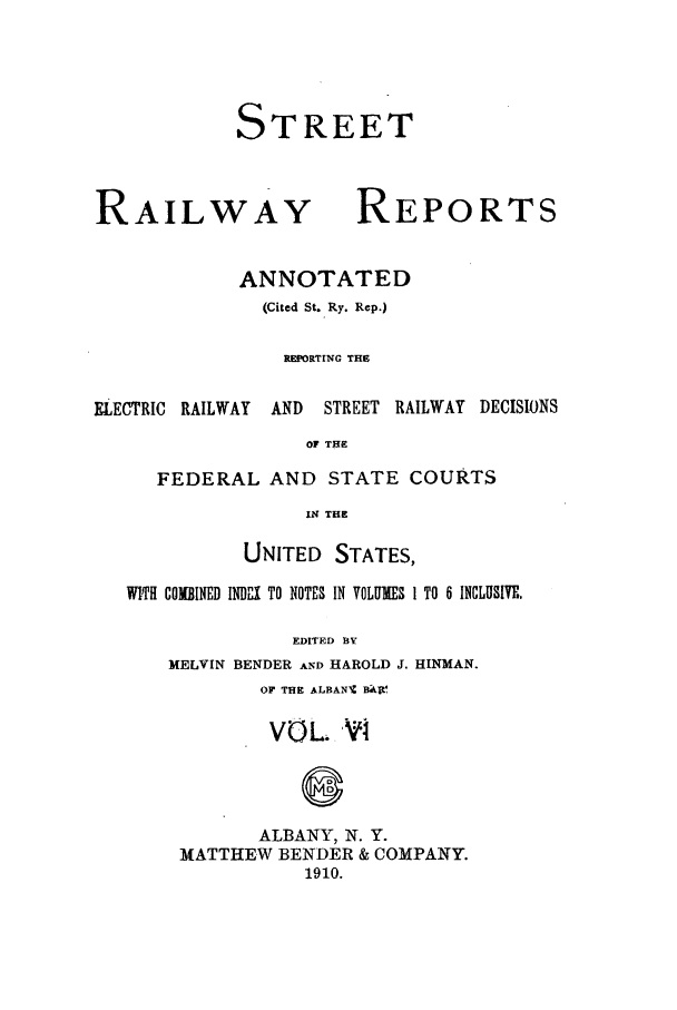 handle is hein.beal/streeran0006 and id is 1 raw text is: STREET

RAILWAY

REPORTS

ANNOTATED
(Cited St. Ry. Rep.)
REPORTING THE

ELECTRIC RAILWAY

AND  STREET RAILWAY DECISIONS

OF THE

FEDERAL AND STATE COURTS
IN THE
UNITED STATES,
WITH COMBINED INDX TO NOTES IN VOLUMES 1 TO 6 INCLUSIVE.
EDITED BY
MELVIN BENDER AND HAROLD J. HINMAN.
OF THE ALBANIZ BJtl
VOL. Vi
ALBANY, N. Y.
MATTHEW BENDER & COMPANY.
1910.



