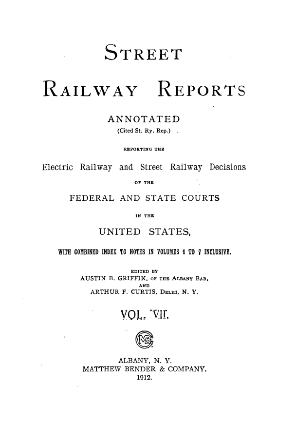 handle is hein.beal/streeran0007 and id is 1 raw text is: STREET

RAILWAY

REPORTS

ANNOTATED
(Cited St. Ry. Rep.)
REPORTING THE

Electric Railway and Street

Railway Decisions

OF THE

FEDERAL AND STATE COURTS
IN THE

UNITED

STATES,

WITH COMBINED INDEX TO NOTES IN VOLUMES I TO 7 INCLUSIVE.
EDITED BY
AUSTIN B. GRIFFIN, OF THE ALBANY BAR,
AND
ARTHUR F. CURTIS, DELHI, N. Y.
VOL, WIr.
ALBANY, N. Y.
MATTHEW BENDER & COMPANY.
1912.


