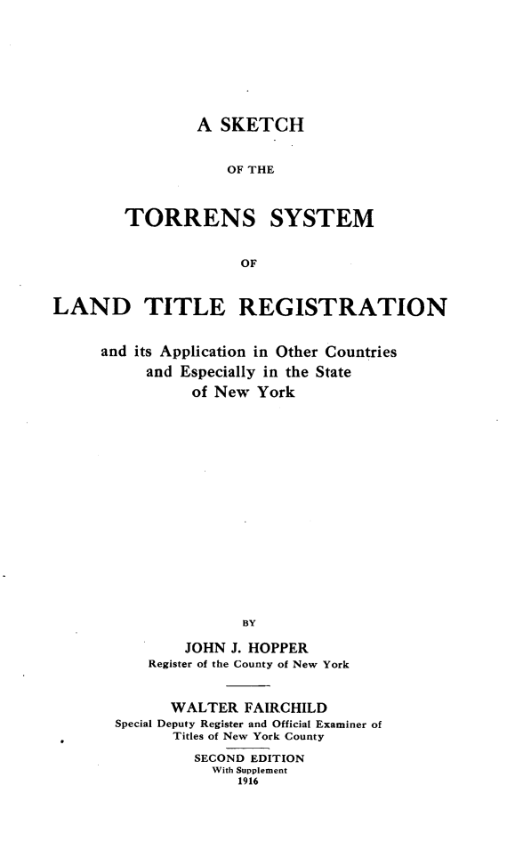 handle is hein.beal/stsl0001 and id is 1 raw text is: 









        A  SKETCH


            OF THE



TORRENS SYSTEM


             OF


LAND TITLE REGISTRATION


     and its Application in Other Countries

           and Especially in the State
                of New York



















                      BY

               JOHN J. HOPPER
           Register of the County of New York


      WALTER   FAIRCHILD
Special Deputy Register and Official Examiner of
       Titles of New York County

         SECOND EDITION
           With Supplement
              1916


