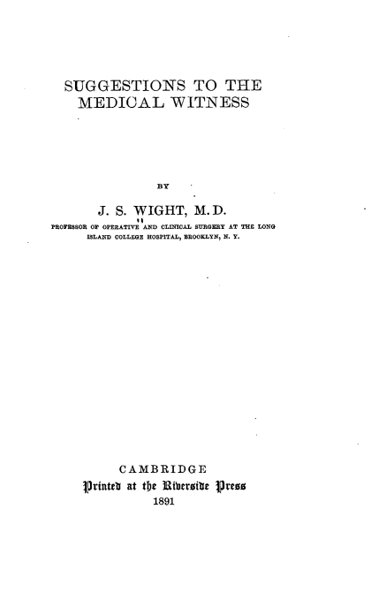 handle is hein.beal/ststmlws0001 and id is 1 raw text is: 





  SUGGESTIONS TO THE
    MEDICAL WITNESS






                BY

       J. S. WIGHT,   M. D.
PROFEBOR OF OPERATIVE AND CLINICAL SURGERY AT THE LONG
     ISLAND COLLEGE HOSPITAL, BROOKLYN, N. Y.


      CAMBRIDGE
Printeb at the Ji3Ribeic PrJeo
           1891


