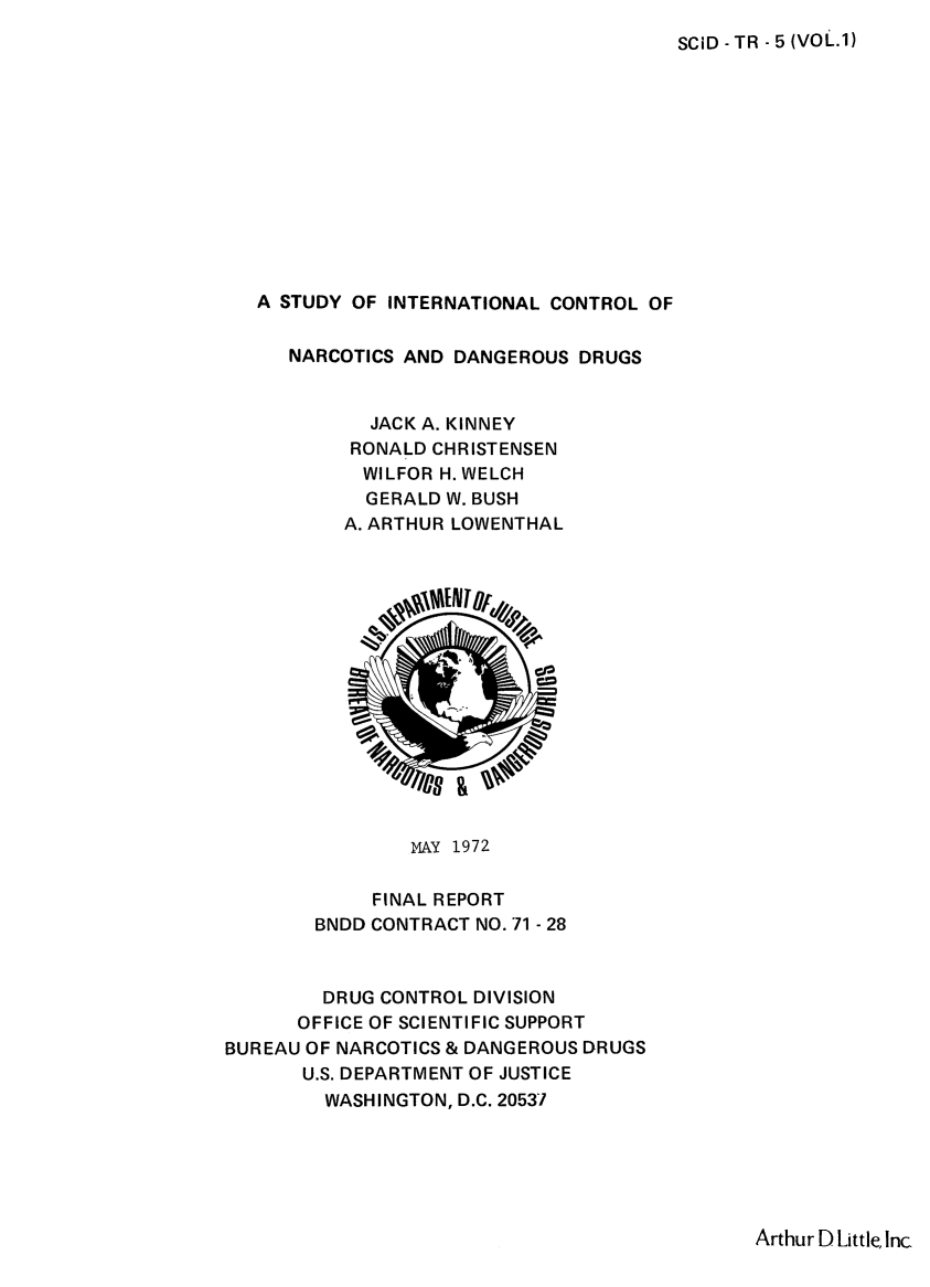handle is hein.beal/stuincdd0001 and id is 1 raw text is: 
SCiD - TR - 5 (VOL.1)


   A STUDY OF INTERNATIONAL CONTROL OF


     NARCOTICS AND DANGEROUS  DRUGS


            JACK A. KINNEY
            RONALD CHRISTENSEN
            WILFOR H. WELCH
            GERALD W. BUSH
          A. ARTHUR LOWENTHAL















                MAY 1972

             FINAL REPORT
        BNDD CONTRACT NO. 71 - 28



        DRUG CONTROL DIVISION
      OFFICE OF SCIENTIFIC SUPPORT
BUREAU OF NARCOTICS & DANGEROUS DRUGS
       U.S. DEPARTMENT OF JUSTICE
       WASHINGTON,  D.C. 20537


Arthur D Little, Inc


