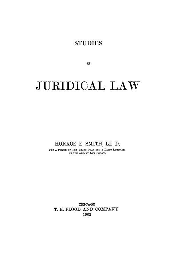 handle is hein.beal/stujdla0001 and id is 1 raw text is: STUDIES
In
JURIDICAL LAW

HORACE E. SMITH, LL. D.
FOR A PERIOD OF TEN YEARS DEAN AND A DAILY LECTURER
OF THE ALBANY LAw SCHOOL
CHICAGO
T. H. FLOOD AND COMPANY
1902


