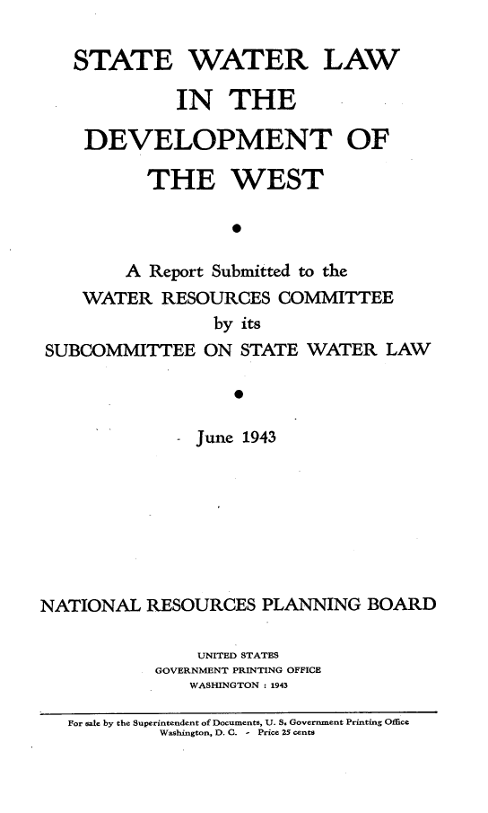 handle is hein.beal/stwaldve0001 and id is 1 raw text is: 

   STATE WATER LAW

             IN THE

    DEVELOPMENT OF

          THE WEST

                   0

        A Report Submitted to the
    WATER RESOURCES COMMITTEE
                 by its
SUBCOMMITTEE ON STATE WATER LAW



               June 1943


NATIONAL RESOURCES PLANNING BOARD

                UNITED STATES
            GOVERNMENT PRINTING OFFICE
               WASHINGTON : 1943

   For sale by the Superintendent of Documents, U. S. Government Printing Office
            Washington, D. C. - Price 25 cents


