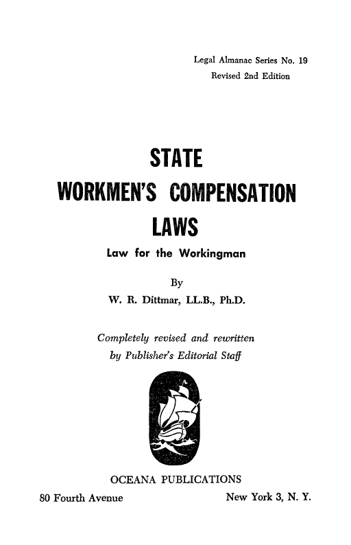 handle is hein.beal/stworkcl0001 and id is 1 raw text is: 



                         Legal Almanac Series No. 19
                            Revised 2nd Edition






                  STATE


   WORKMEN'S COMPENSATION


                   LAWS

           Law  for the Workingman

                     By
           W. R. Dittmar, LL.B., Ph.D.


         Completely revised and rewritten
           by Publisher's Editorial Staff









           OCEANA   PUBLICATIONS
80 Fourth Avenue               New York 3, N. Y.


