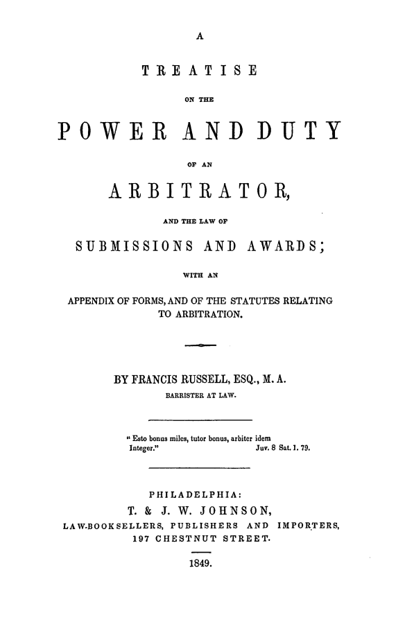 handle is hein.beal/subawa0001 and id is 1 raw text is: TREATISE
ON THE
?OWER AND DUTI
OF AN
ARBITRATOR,
AND THE LAW OF
SUBMISSIONS AND AWARDS;
WITH AN
APPENDIX OF FORMS, AND OF THE STATUTES RELATING
TO ARBITRATION.

BY FRANCIS RUSSELL, ESQ., X. A.
BARRISTER AT LAW.
 Esto bonus miles, tutor bonus, arbiter idem
Integer.               Juv. 8 Sat. 1. 79.
PHILADELPHIA:
T. &  J. W. JOHNSON,
LAW.BOOKSELLERS, PUBLISHERS AND IMPORTERS,
197 CHESTNUT STREET.
1849.

IF



