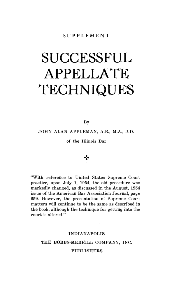 handle is hein.beal/succapp0002 and id is 1 raw text is: 





SUPPLEMENT


    SUCCESSFUL


    APPELLATE


    TECHNIQUES





                  By

   JOHN ALAN APPLEMAN, A.B., M.A., J.D.

            of the Illinois Bar






With reference to United States Supreme Court
practice, upon July 1, 1954, the old procedure was
markedly changed, as discussed in the August, 1954
issue of the American Bar Association Journal, page
659. However, the presentation of Supreme Court
matters will continue to be the same as described in
the book, although the technique for getting into the
court is altered.


         INDIANAPOLIS

THE BOBBS-MERRILL COMPANY, INC.


PUBLISHERS


