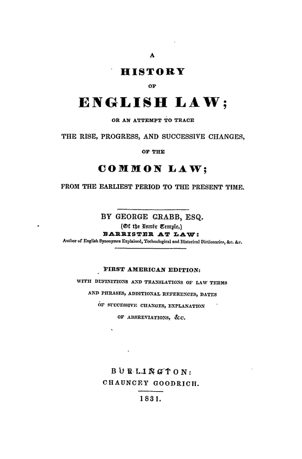 handle is hein.beal/succom0001 and id is 1 raw text is: A
HISTORY
OF
ENGLISH LAW;
OR AN ATTEMPT TO TRACE
THE RISE, PROGRESS, AND SUCCESSIVE CHANGES,
OF THE
COMMON LAW;
FROM THE EARLIEST PERIOD TO THE PRESENT TIME.
BY GEORGE GRABB, ESQ.
3LRRZSTER AT .,LW:
Author of English Synonymes Explained, Tcchnological and Ilistorical Dictionarien, &c. &c.
FIRST AMERICAN EDITION:
WITH DIFINITIONS AND TRANSLATIONS OF LAW TERMS
AND PHRASFS, ADDITIONAL REFERENCES, DATES
Or SUCCESSIVE CHANGES, EXPLANATION
OF ABBREVIATIONS, &C.
B U I-L-1 19T 0 N:
CHAUNCEY GOODRICH.
1831.


