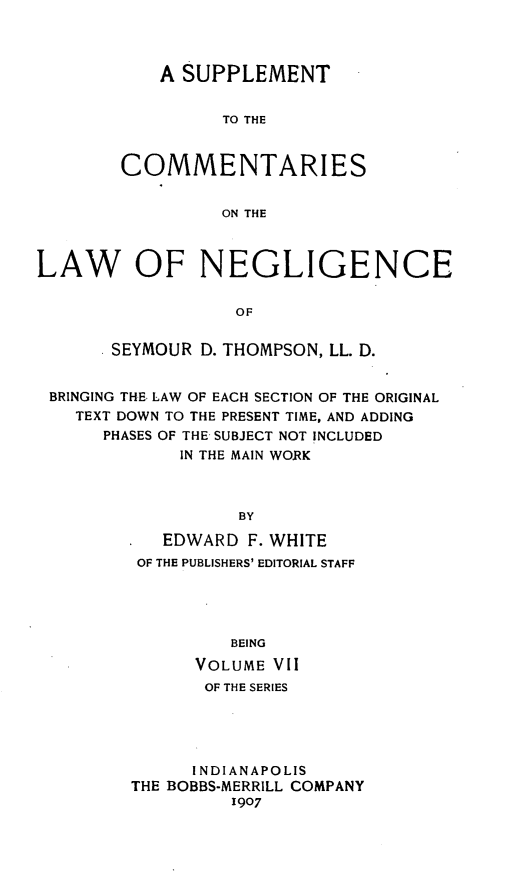 handle is hein.beal/suentien0001 and id is 1 raw text is: A SUPPLEMENT
TO THE
COMMENTARIES
ON THE

LAW OF NEGLIGENCE
OF
SEYMOUR D. THOMPSON, LL. D.
BRINGING THE LAW OF EACH SECTION OF THE ORIGINAL
TEXT DOWN TO THE PRESENT TIME, AND ADDING
PHASES OF THE SUBJECT NOT INCLUDED
IN THE MAIN WORK
BY
EDWARD F. WHITE
OF THE PUBLISHERS' EDITORIAL STAFF
BEING
VOLUME VII
OF THE SERIES
INDIANAPOLIS
THE BOBBS-MERRILL COMPANY
1907


