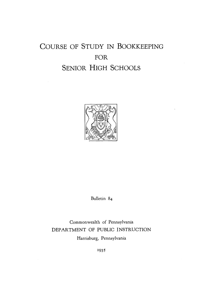 handle is hein.beal/sugdevbo0001 and id is 1 raw text is: COURSE OF STUDY IN BOOKKEEPING
FOR
SENIOR HIGH SCHOOLS

Bulletin 84
Commonwealth of Pennsylvania
DEPARTMENT OF PUBLIC INSTRUCTION
Harrisburg, Pennsylvania

1935


