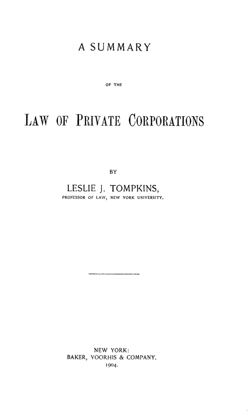 handle is hein.beal/sulpricor0001 and id is 1 raw text is: A SUMMARY
OF THE
LAW OF PRIVATE CORPORATIONS
BY

LESLIE J. TOMPKINS,
PROFESSOR OF LAW, NEW YORK UNIVERSITY.
NEW YORK:
BAKER, VOORHIS & COMPANY.
1904.


