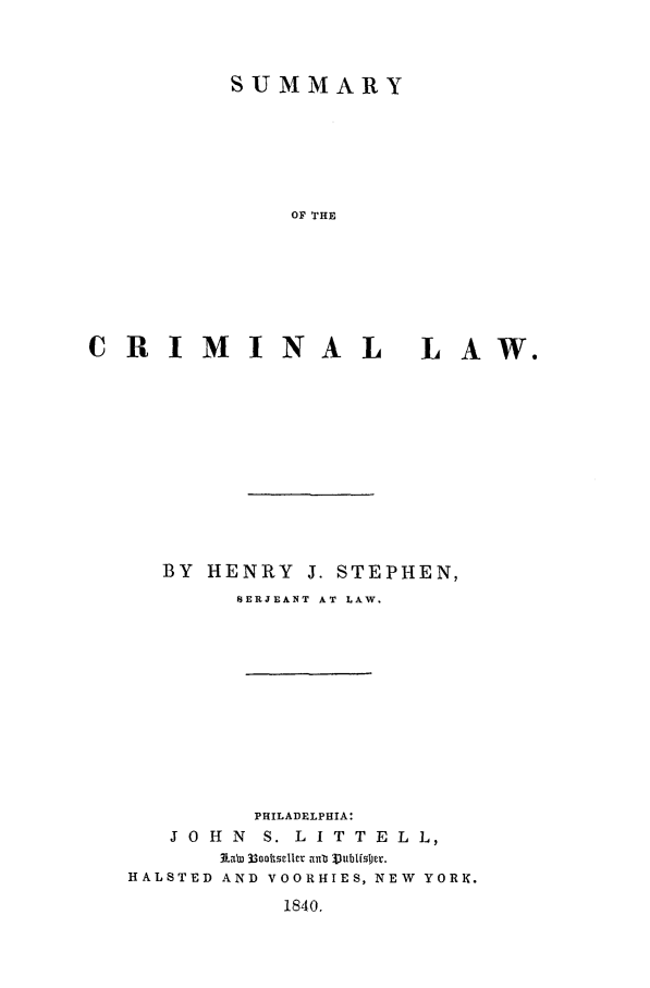 handle is hein.beal/sumcrim0001 and id is 1 raw text is: SUMMARY
OF THE
CRIMINAL LAW.

BY HENRY J. STEPHEN,
NERJUANT AT LAW.
PHILADELPHIA:
J 0 H N S. L I T T E L L,
HALSTED AND VOORHIES, NEW YORK.
1840.


