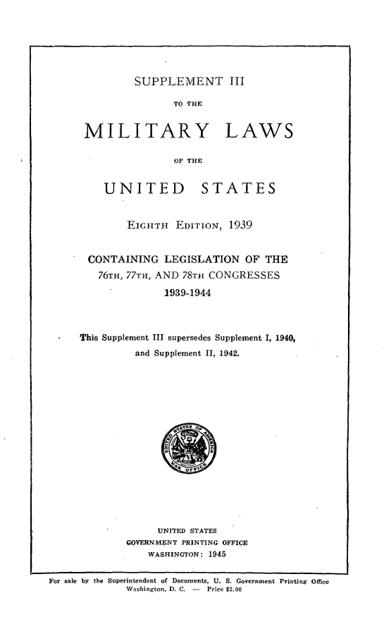 handle is hein.beal/supiiimlus0001 and id is 1 raw text is: 







SUPPLEMENT III


                TO THE


 MILITARY LAWS

                OF THE


    UNITED           STATES


        EIGHTH EDITION, 1939


 CONTAINING LEGISLATION OF THE
   76TH, 77TH, AND 78TH CONGRESSES

               1939-1944




This Supplement III supersedes Supplement I, 1940,
          and Supplement II, 1942.


     UNITED STATES
GOVERNMENT PRINTING OFFICE
    WASHINGTON: 1945


For sale by the Superintendent of Documents, U. S. Government Printing Office
             Washington, D. C. -    Price $2.00


