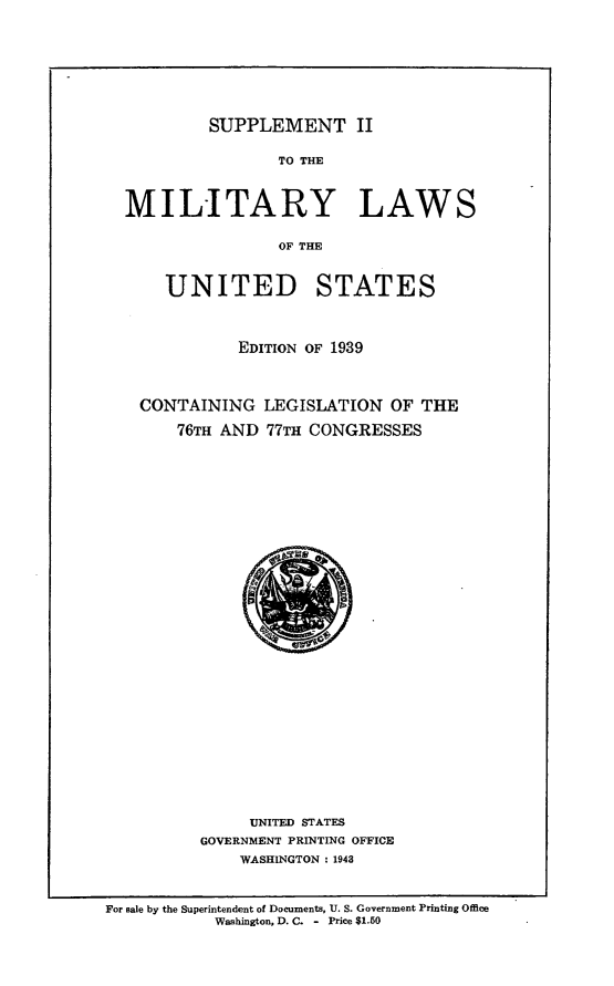 handle is hein.beal/supiimlus0001 and id is 1 raw text is: 






SUPPLEMENT II


                TO THE


MILITARY LAWS

                OF THE


UNITED


STATES


          EDITION OF 1939



CONTAINING LEGISLATION OF THE
    76TH AND 77TH CONGRESSES


     UNITED STATES
GOVERNMENT PRINTING OFFICE
    WASHINGTON : 1943


For sale by the Superintendent of Documents, U. S. Government Printing Office
           Washington, D. C. - Price $1.50


