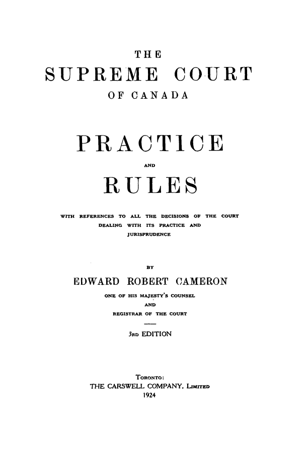 handle is hein.beal/suprcana0001 and id is 1 raw text is: THE

SUPREME COURT
OF CANADA
PRACTICE
AND
RULES
WITH REFERENCES TO ALL THE DECISIONS OF THE COURT
DEALING WITH ITS PRACTICE AND
JURISPRUDENCE
BY
EDWARD ROBERT CAMERON
ONE OF HIS MAJESTY'S COUNSEL
AND
REGISTRAR OF THE COURT
3RD EDITION
TORONTO:
THE CARSWELL COMPANY, LIMITED
1924



