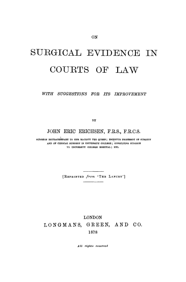 handle is hein.beal/surgevc0001 and id is 1 raw text is: SURGICAL EVIDENCE IN

COURTS OF

LAW

WITH SUGGESTIONS FOR ITS IMPROVEMENT
BY
JOHN       ERIC ERICHSEN, F.R.S., F.R.C.S.
SURGEON EXTRAOIIRRARY TO HER MAJESTY THE QUEEN; EMERITUS PROFESSOI  OF SURGERY
AND OF CLINICAL SURGERY IN UNIVERSITY COLLEGE; CONSULTING SURGEON
TO UNIVERSITY COLLEGE HOSPITAL; ETC.
[R~EPRINTED from 'TnE LANCET']

LONDON
LONGMANS, GREEN,
1878

AND CO.

All rights reserved


