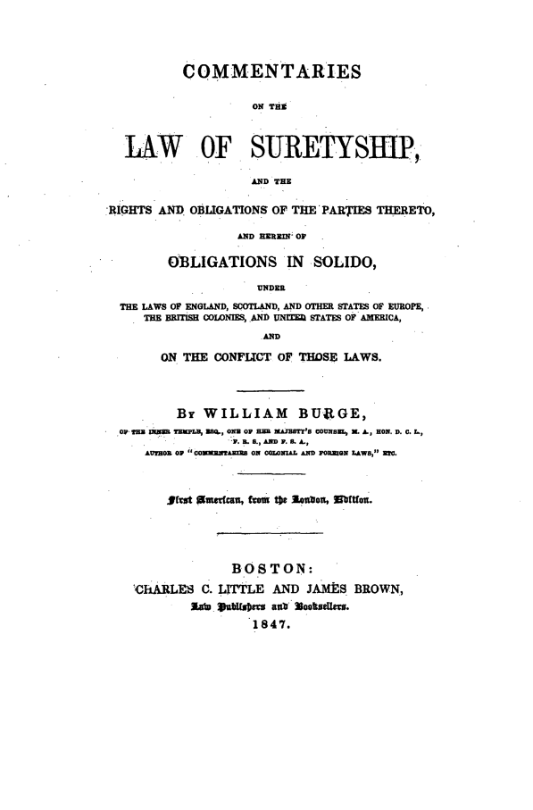 handle is hein.beal/surtyshp0001 and id is 1 raw text is: COMMENTARIES
ON TEEl
LAW OF SURETYS B.,
AND THE
RIGHTS AND OBLIGATIONS OF THE'PARTIES THERETO,
AND HEREIN; OF
OBLIGATIONS IN SOLIDO,
UNDER
THE LAWS OF ENGLAND, SCOTLAND, AND OTHER STATES OF E PROPE,
THE BRMTISH COLONISR, AND UNIE STATES OF AMERICA,
.AND
ON THE CONFUCT OF THOSE LAWS.
By WILLIAM BUaGE,
O TER MOR TRPLU, EQ,., ONN OF RR MhIzBTM'S 0OUNBM, L A., RON. D. C. LI,
IF. R3.G., MN IF. S. A.,
AUTOR OF CONMRNARINS ON COLNIAL AND FO.ZIGN LAWS, MO.
,#(=t aumrdcan, foiu the Actmon, EbtIn.
BOSTON:
'ChARLES C. LITTLE AND JAMES BROWN,
Zu.at PnM187U ant Nokstus.
1847.


