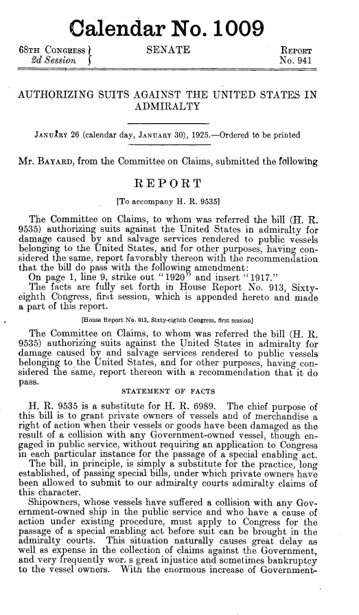 handle is hein.beal/susa0001 and id is 1 raw text is: 

           Calendar No. 1009
68TH  CONGRESS             SENATE                      REPORT
   2d Ses8ion                                          No. 941


AUTHORIZING SUITS AGAINST THE UNITED STATES IN
                         ADMIRALTY

    JANUIRY 26 (calendar day, JANUARY 30), 1925.-Ordered to be printed

Mr. BAYARD,  from the Committee on Claims, submitted the following

                        REPORT
                     [To accompany H. R. 9535]
  The  Committee  on Claims, to whom was  referred the bill (H. R.
9535) authorizing suits against the United States in admiralty for
damage  caused by  and salvage services rendered to public vessels
belonging to the United States, and for other purposes, having con-
sidered the same, report favorably thereon with the recommenaation
that the bill do pass with the following amendment:
  On  page 1, line 9, strike out 1920  and insert 1917.
  The  facts are fully set forth in House Report No. 913, Sixty-
eighth Congress, first session, which is appended hereto and made
a part of this report.
             [House Report No. 913, Sixty-eighth Congress, first session]
  The  Committee  on Claims, to whom was  referred the bill (H. R.
9535) authorizing suits against the United States in admiralty for
damage  caused by  and salvage services rendered to public vessels
belonging tothe United States, and for other purposes, having con-
sidered the same, report thereon with a recommendation that it do
pass.
                      STATEMENT  OF FACTS
  H. R.  9535 is a substitute for H. R. 6989. The chief purpose of
this bill is to grant private owners of vessels and of merchandise a
right of action when their vessels or goods have been damaged as the
result of a collision with any Government-owned vessel, though en-
gaged in public service, without requiring an application to Congress
in each particular instance for the passage of a special enabling act.
  The  bill, in principle, is simply a substitute for the practice, long
established, of passing special bills, under which private owners have
been allowed to submit to our admiralty courts admiralty claims of
this character.
  Shipowners, whose vessels have suffered a collision with any Gov-
ernment-owned  ship in the public service and who have a cause of
action under existing procedure, must apply to Congress for the
passage of a special enabling act before suit can be brought in the
admiralty courts.  This situation naturally causes great delay as
well as expense in the collection of claims against the Government,
and very frequently wor, s great injustice and sometimes bankruptcy
to the vessel owners. With the enormous increase of Government-


