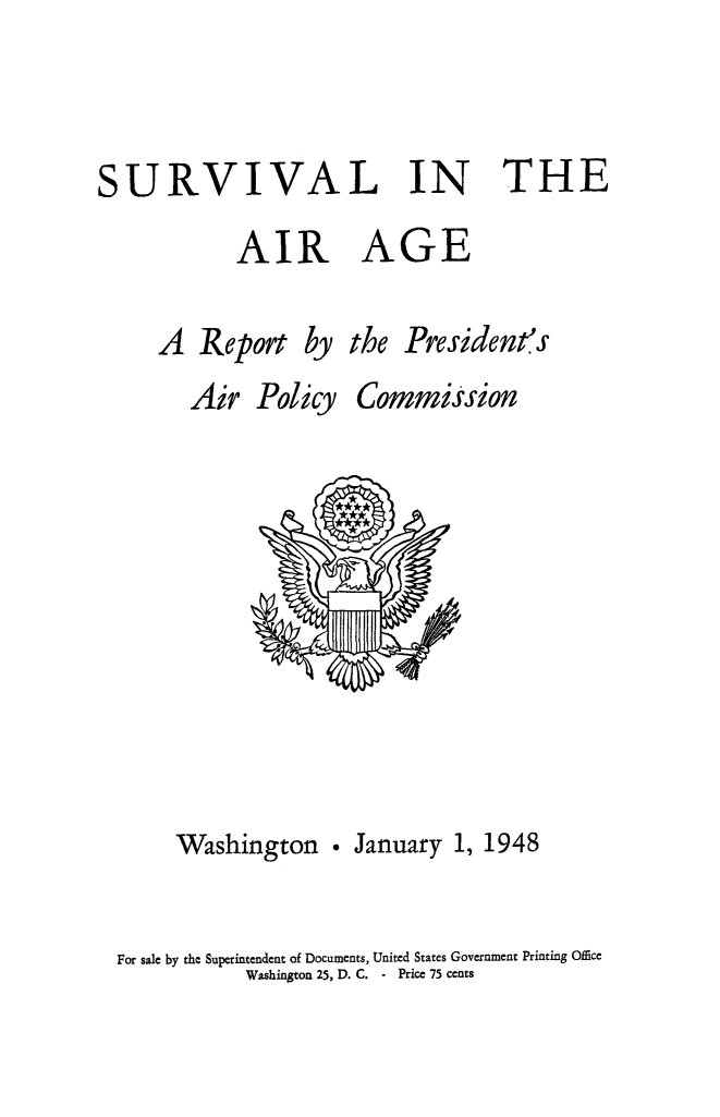 handle is hein.beal/suvairag0001 and id is 1 raw text is: 


SURVIVAL IN THE


AIR


A


GE


A   Report


by


Air   Policy


the


President's


Commission


     Washington . January 1, 1948

For sale by the Superintendent of Documents, United States Government Printing Office
           Washington 25, D. C. - Price 75 cents


