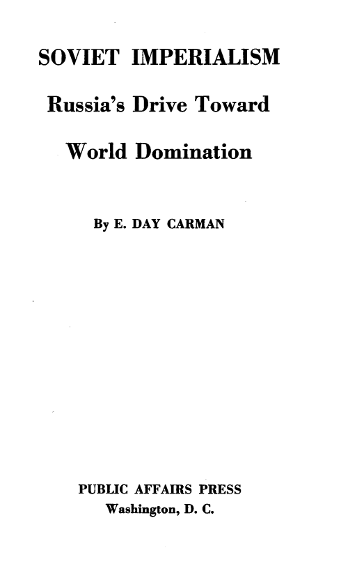 handle is hein.beal/svtrssa0001 and id is 1 raw text is: 

SOVIET   IMPERIALISM

Russia's Drive Toward

   World Domination


     By E. DAY CARMAN













     PUBLIC AFFAIRS PRESS
     Washington, D. C.


