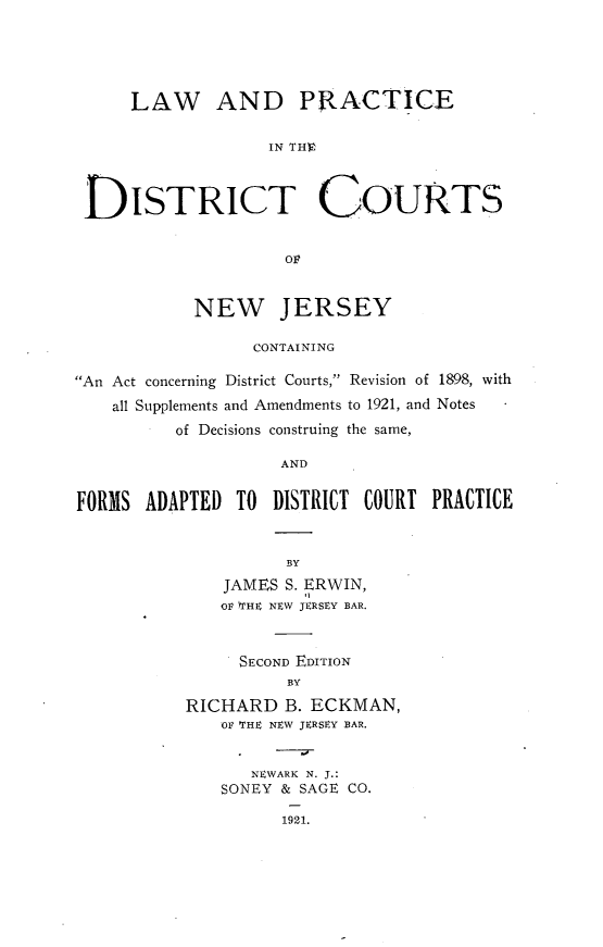 handle is hein.beal/swof0001 and id is 1 raw text is: 





     LAW AND PRACTICE

                   IN THE



 DISTRICT COURTS


                     O:9


            NEW JERSEY

                 CONTAINING

An Act concerning District Courts, Revision of 1898, with
    all Supplements and Amendments to 1921, and Notes
          of Decisions construing the same,

                    AND


FORMS  ADAPTED  TO DISTRICT COURT  PRACTICE


                     BY
              JAMES  S. ERWIN,
              OF fTHE NEW JERSEY BAR.



                SECOND EDITION
                     BY

           RICHARD  B. ECKMAN,
              OF THE NEW JERSEY BAR.


                 NEWARK N. J.:
              SONEY & SAGE CO.

                    1921.


