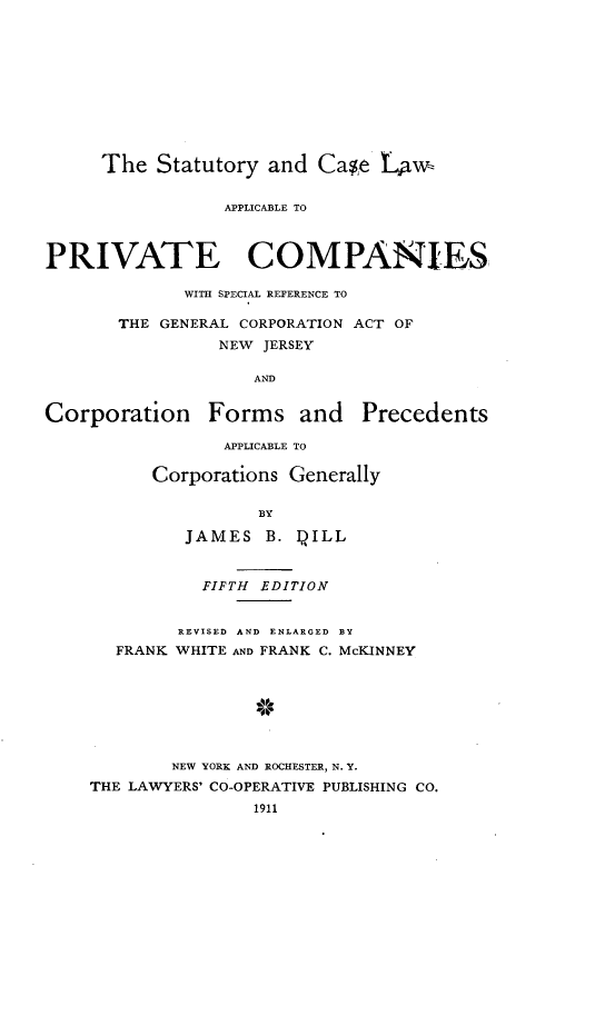 handle is hein.beal/syadcelw0001 and id is 1 raw text is: 











     The   Statutory  and Case  LANw,


                 APPLICABLE TO



PRIVATE COMPANIES

             WITH SPECIAL REFERENCE TO

       THE GENERAL CORPORATION ACT OF
                 NEW JERSEY

                    AND


Corporation Forms and Precedents

                 APPLICABLE TO

          Corporations  Generally

                     BY

              JAMES  B. QILL


           FIFTH EDITION


         REVISED AND ENLARGED BY
   FRANK WHITE AND FRANK C. McKINNEY








        NEW YORK AND ROCHESTER, N. Y.
THE LAWYERS' CO-OPERATIVE PUBLISHING CO.
                1911


