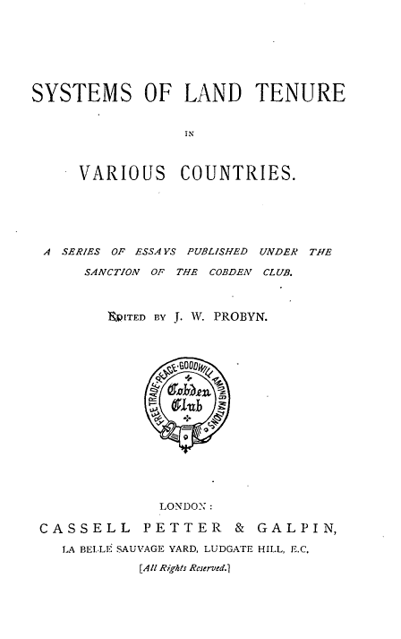 handle is hein.beal/syldtenvc0001 and id is 1 raw text is: 







SYSTEMS OF LAND TENURE


                 IN


     VARIOUS COUNTRIES.


A SERIES OF ESSA VS PUBLISHED UNDER THE

     SANCTION Or THE COBDEN CLUB.



       UITED BY J. w. PROBYN.


              LONDONl:

CASSELL     PETTER    &  GALPIN,

   LA BELF SAUVAGE YARD, LUDGATE HILL, E.C.
           [All Rights Reserved.1


