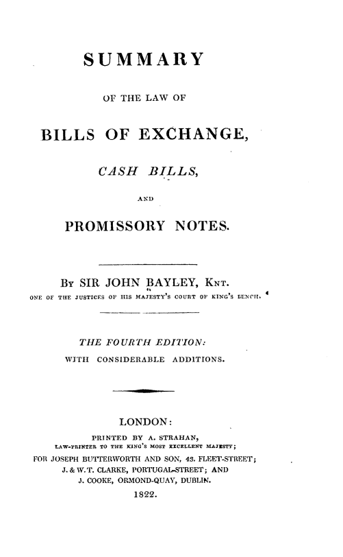 handle is hein.beal/sylwbsecb0001 and id is 1 raw text is: 





       SUMMARY



          OF THE LAW OF



BILLS OF EXCHANGE,



         CASH BILLS,


                AND


    PROMISSORY NOTES.


     By SIR JOHN   BAYLEY,  KNT.
ONE OF THE JUSTICES OF HIS MAJESTY'S COURT OF KING'S BENCH.




        THE FOURTH  EDITION:

      WITH CONSIDERABLE ADDITIONS.






              LONDON:
          PRINTED BY A. STRAHAN,
    LAW-PRINTER TO THE KING S MOST EXCELLENT MAJESTY
 FOR JOSEPH BUTTERWORTH AND SON, 43. FLEET-STREET;
     J. & W. T. CLARKE, PORTUGAL-STREET; AND
        J. COOKE, ORMOND-QUAY, DUBLIN.
                 1822.


