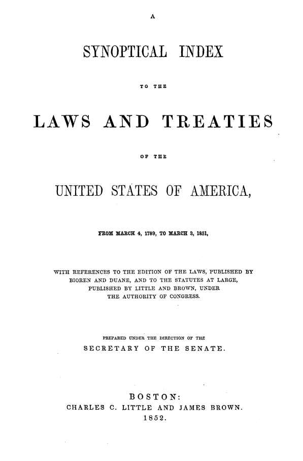 handle is hein.beal/synoptid0001 and id is 1 raw text is: SYNOPTICAL INDEX
TO THE
LAWS AND TREATIES
OP THE

UNITED STATES OF AMERICA,
FROM MARCH 4, 1789, TO MARCH 3, 1851,
WITH REFERENCES TO THE EDITION OF THE LAWS, PUBLISHED BY
BIOREN AND DUANE, AND TO THE STATUTES AT LARGE,
PUBLISHED BY LITTLE AND BROWN, UNDER
THE AUTHORITY OF CONGRESS.
PREPARED UNDER THE DIRECTION OF TIE
SECRETARY        OF THE     SENATE.
BOSTON:
CHARLES C. LITTLE AND JAMES BROWN.
1852.


