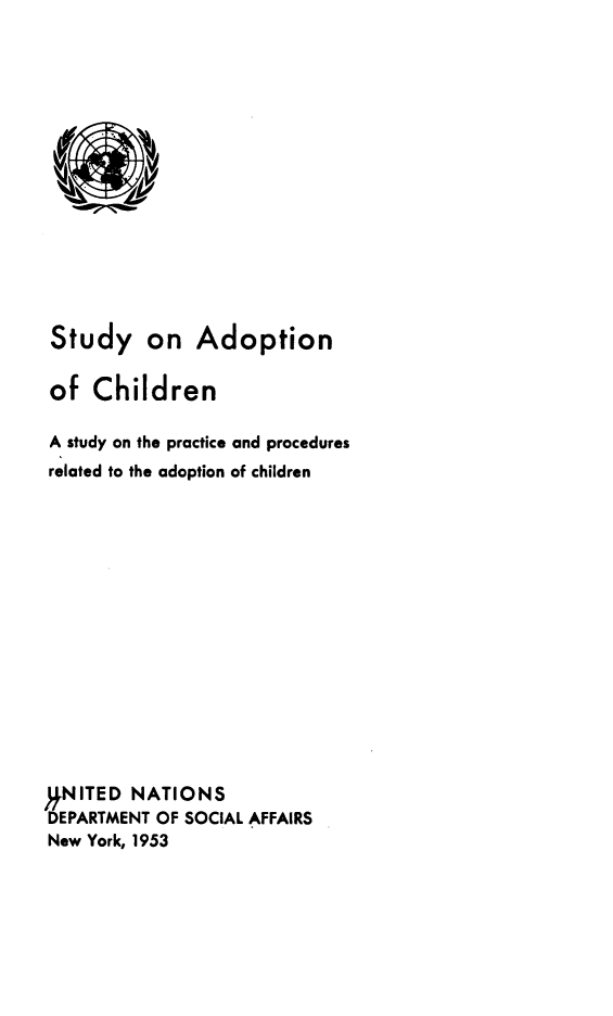 handle is hein.beal/syoanocd0001 and id is 1 raw text is: 
















Study on Adoption

of   Children

A study on the practice and procedures
related to the adoption of children
















,.NITED NATIONS
DEPARTMENT OF SOCIAL AFFAIRS
New York, 1953


