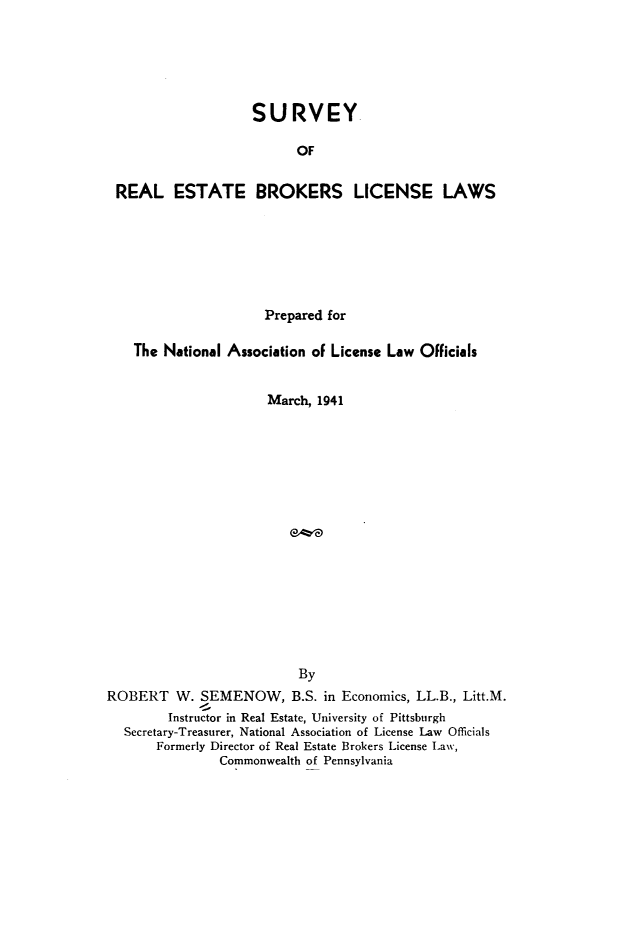 handle is hein.beal/syorletbr0001 and id is 1 raw text is: 






                   SURVEY

                         OF


REAL ESTATE BROKERS LICENSE LAWS


                      Prepared for

    The National Association of License Law Officials


                      March, 1941


















                           By
ROBERT W. SEMENOW, B.S. in Economics, LL.B., Litt.M.
         Instructor in Real Estate, University of Pittsburgh
  Secretary-Treasurer, National Association of License Law Officials
       Formerly Director of Real Estate Brokers License Law,
                Commonwealth of Pennsylvania


