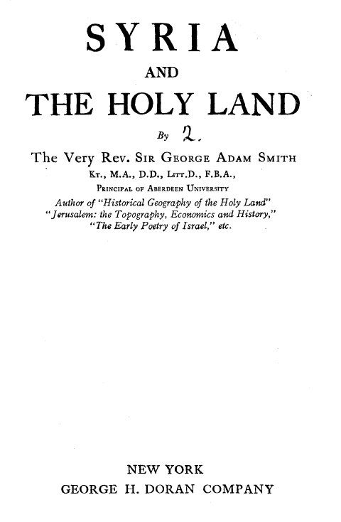 handle is hein.beal/syriahyld0001 and id is 1 raw text is: 


         SYRIA

                 AND


THE HOLY LAND

                  By ,

 The Very  Rev. SIR GEORGE ADAM  SMITH
         KT., M.A., D.D., Lrir.D., F.B.A.,
         PRINCIPAL OF ABERDEEN UNIVERSITY
    Author of Historical Geography of the Holy Land
    Jerusalem: the Topography, Economics and History,
         The Early Poetry of Israel, etc.



















              NEW   YORK


GEORGE   H. DORAN   COMPANY


