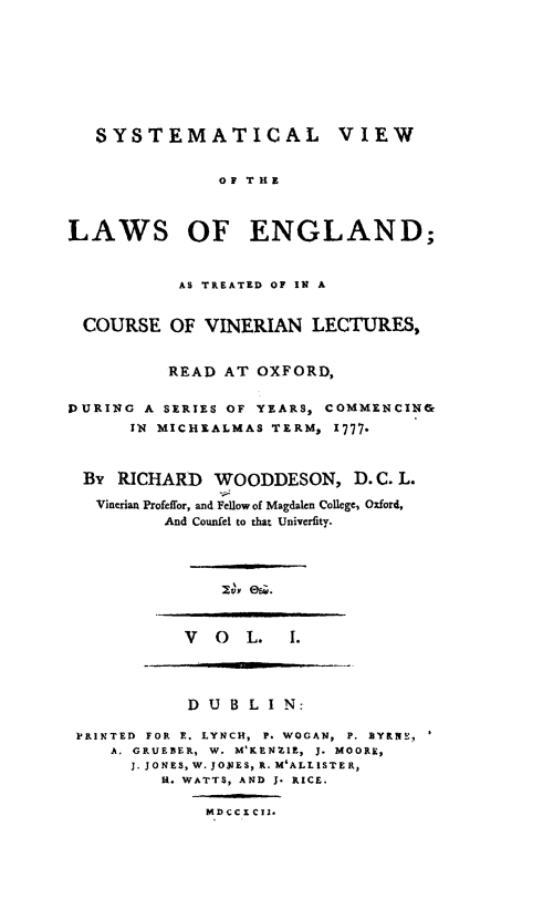 handle is hein.beal/syvleng0001 and id is 1 raw text is: SYSTEMATICAL VIEW
OF THE
LAWS OF ENGLAND;
AS TREATED OF IN A
COURSE OF VINERIAN LECTURES,
READ AT OXFORD,
DURING A SERIES OF YEARS, COMMENCIN&
IN MICHEALMAS TERM, 1777.
By RICHARD WOODDESON, D. C. L.
Vinerian Profeffor, and Fellowof Magdalen College, Oxford,
And Counfel to that Univerfity.

lvy e9i0.

V O L. 1.

D U B L I N:
PRINTED FOR E. LYNCH, P. WOGAN, P. BYR1fL,
A. GRUEBER, W. M'KENZIE, J. MOORE,
J. JONES, W. JONTES, R. M'ALLISTER,
R. WATTS, AND J. RICE.
MDCCICII.


