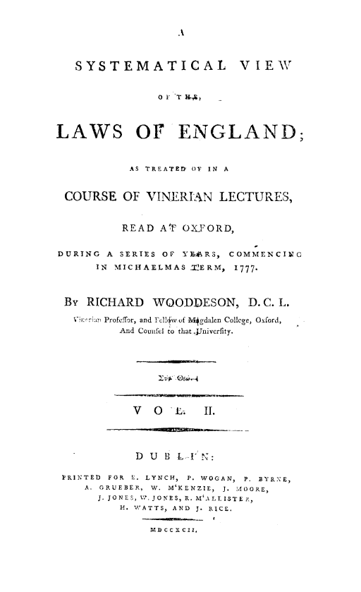 handle is hein.beal/syvleng0002 and id is 1 raw text is: A

SYSTEMATICAL VIEW
OF T H4
LAWS OF ENGLAND;
AS TREATED OF IN A
COURSE OF VINERIAN LECTURES,
READ AF OXFORD,
DURING A SERIES OF YEARS, COMMENCING
IN MICHAELMAS T'ERM, 1777.
By RICHARD WOODDESON, D. C. L.
ProfefTor, and Felz1 v of  gdalcn College, Oxford,
And Counfel to that .Jnivcrfity.

V O L. II.

DUB L-I N:
IRINTED FOR E. LYNCH, P. WOGAN, P. BYRNE,
A. GRUEBER, W. M'KENZIE,  J. MOORE,
J. JONES, W.JONES, R. M'ALLISTE R,
H. WATTS, AND J. RICE.
MDCCXCII,

10L, Oi -


