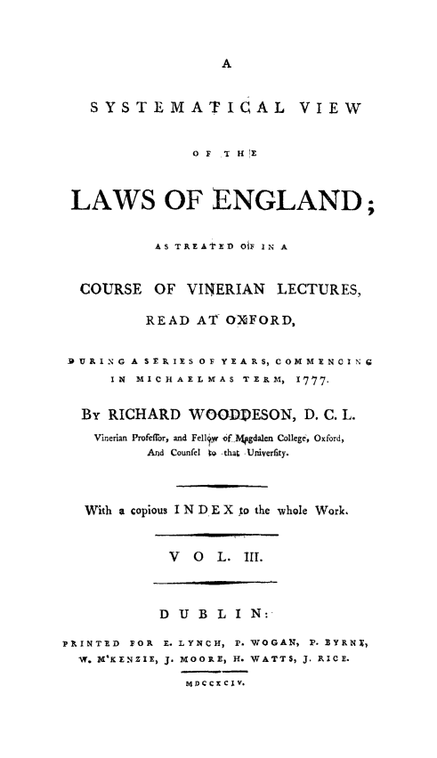 handle is hein.beal/syvleng0003 and id is 1 raw text is: A

SYSTEMATICAL VIEW
OF THE
LAWS OF ENGLAND;
AS TREAtTED OiF IN A
COURSE OF VINERIAN LECTURES,
READ AT OXFORD,
RURING A SERIES OF YEARS, COMMENCING
IN MICHAELMAS TERM, I777.
By RICHARD WOGDESON, D. C. L.
Vinerian Profeffor, and Fell~v yF Mhgdalen College, Oxford,
And Counfel t -that Univerfity.
With a copious I N DIE X to the whole Work.

V O L. III.

D U B L I N:
PRINTED FOR E. LYNCH, P. WOGAN, P. SYRNT,
W. MKENZIE, J. MOORE, H. WATTS, J. RICE.
M4D)CCXCIv.


