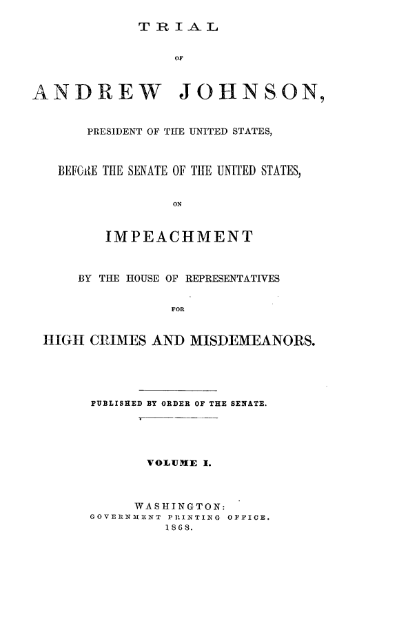 handle is hein.beal/tajl0001 and id is 1 raw text is: TRIAL

OF
ANDREW JOHNSON,
PRESIDENT OF THE UNITED STATES,
BEFGi{E THE SENATE OF THE UNITED STATES,
ON
IMPEACHMENT
BY THE HOUSE OF REPRESENTATIVES
FOR
HIGH CRIMES AND MISDEMEANORS.

PUBLISHED BY ORDER OF THE SENATE.
VOLUME I.
WASHINGTON:
GOVERlNMENT PRINTING OFFICE.
iS68.


