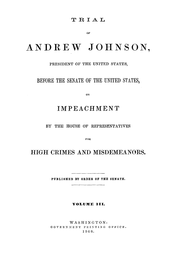 handle is hein.beal/tajl0003 and id is 1 raw text is: TRIAL

or
ANDREW JOHNSON,
PRESIDENT OF THE UNITED STATES,
BEFORE THE SENATE OF THE UNITED STATES,
ON
IMPEACHMENT
BY THE HOUSE OF REPRESENTATIVES
FOR
HIGH CRIMES AND MISDEMEANORS.

PUBLISHED BY ORDER OF THE SENATE.
VOLUME III.
WASIINGTON:
GOVERNXIENT PrlrNTING OFFICE.
1S68.


