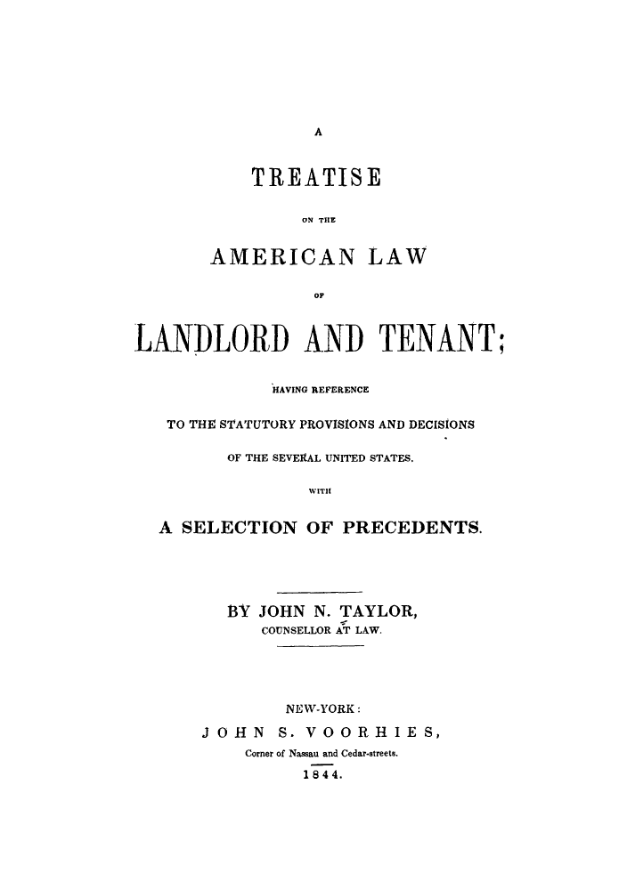 handle is hein.beal/tallaten0001 and id is 1 raw text is: A

TREATISE
ON THE
AMERICAN LAW
OF

LANDLORD AND TENANT;
HAVING REFERENCE
TO THE STATUTORY PROVISIONS AND DECISIONS
OF THE SEVERAL UNITED STATES.
WITH
A SELECTION OF PRECEDENTS.

BY JOHN N. TAYLOR,
COUNSELLOR AT LAW.
NEW-YORK:
JOHN S. VOORHIES,
Corner of Nassau and Cedar-streets.
1 844.


