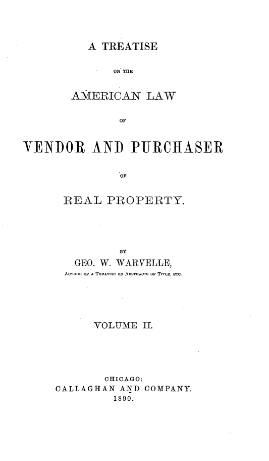 handle is hein.beal/tamevend0002 and id is 1 raw text is: A TREATISE

ON 'ME
AMERICAN LAW
OF
VENDOR AND PURCHASER
OF

REAL PROPERTY.
BY
GEO. W. WARVELLE,
AUTHOR OF A TREATISE ON ABSTRACTS OF TITLE, ETC.

VOLUME II.
CHICAGO:
CALLAGHAN AND COMPANY.
1890.


