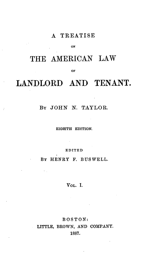 handle is hein.beal/tamlalat0001 and id is 1 raw text is: ï»¿A TREATISE

ON

THE AMERICAN

OF
LANDLORD AND TENANT.

By JOHN

N. TAYLOR.

EIGHTH EDITION.
EDITED
By HENRY F. BUSWELL.
VOL. .

BOSTON:
LITTLE, BROWN, AND COMPANY.
1887.

LAW


