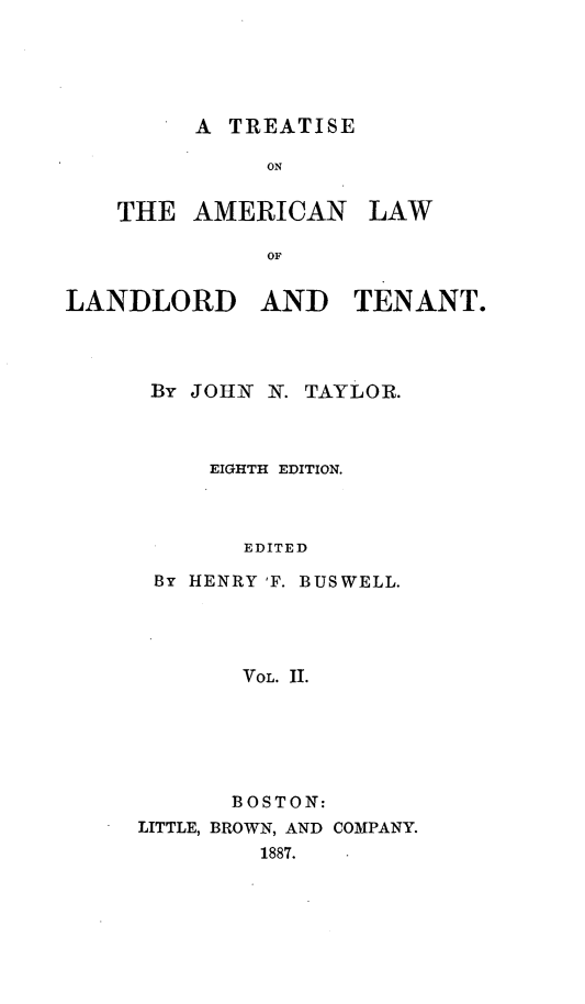 handle is hein.beal/tamlalat0002 and id is 1 raw text is: ï»¿A TREATISE

ON

THE AMERICAN

OF
LANDLORD AND TENANT.

By JOHN N. TAYLOR.
EIGHTH EDITION.
EDITED
By HENRY 'F. BUSWELL.
VOL. HI.

BOSTON:
LITTLE, BROWN, AND COMPANY.
1887.

LAW


