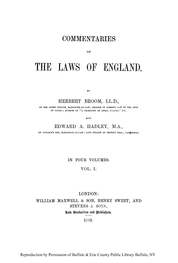 handle is hein.beal/tareng0001 and id is 1 raw text is: COMMENTARIES
ON
THE LAWS OF ENGLAND.

HERBERT BROOM, LL.D.,
OF THE INNER TEMPLE, BARRISTER-AT-LAW; READER IN COMMON LAW TO THE INNS
OF COURT; AUTHOR OF A SELECTION OF LEGAL MXIMS, ETC.
AID
EDWARD A. HADLEY, M.A.,
OF LINCOLN'S INN, BARRISTER-AT-IAW  LATE FELLOW OF TRINITY COLL., CAMPRIDGE.

IN FOUR VOLUMES.
VOL. I.
LONDON:
WILLIAM MAXWELL & SON, HENRY SWEET, AND
STEVENS & SONS,
Eai  3snksdicts anb Vublisbers.
18)9.

Reproduction by Permission of Buffalo & Erie County Public Library Buffalo, NY


